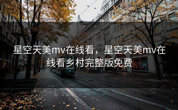 星空天美mv在线看，星空天美mv在线看乡村完整版免费