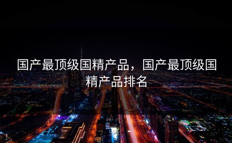 国产最顶级国精产品，国产最顶级国精产品排名