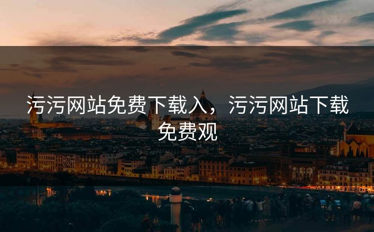 污污网站免费下载入，污污网站下载免费观