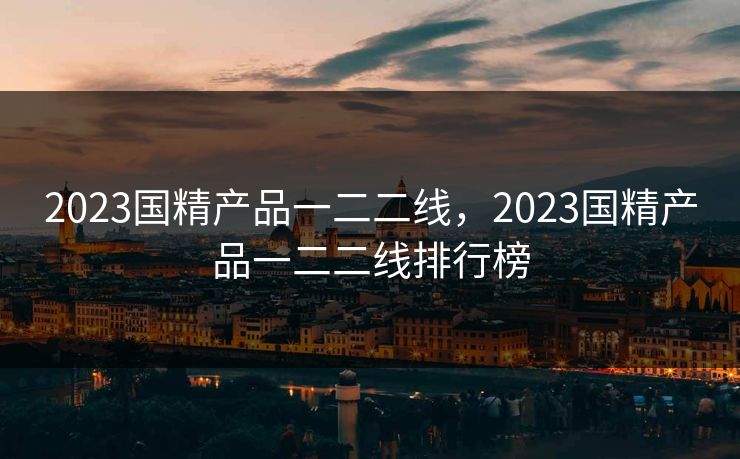 2023国精产品一二二线，2023国精产品一二二线排行榜