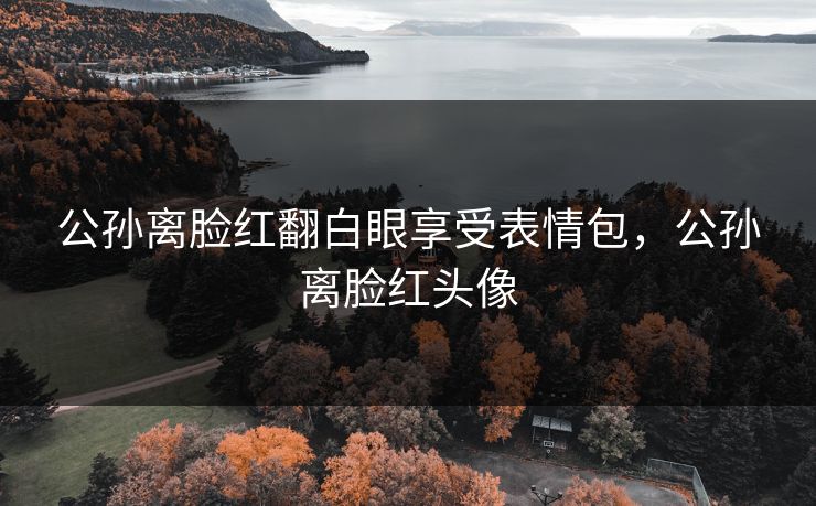 公孙离脸红翻白眼享受表情包,公孙离脸红头像 公孙离脸红翻白眼享受表情包,公孙离脸红头像