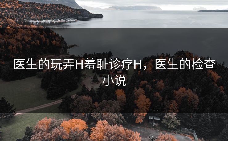 医生的玩弄H羞耻诊疗H,医生的检查小说 医生的玩弄H羞耻诊疗H,医生的检查小说