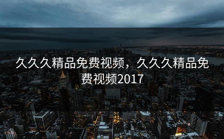 久久久精品免费视频，久久久精品免费视频2017