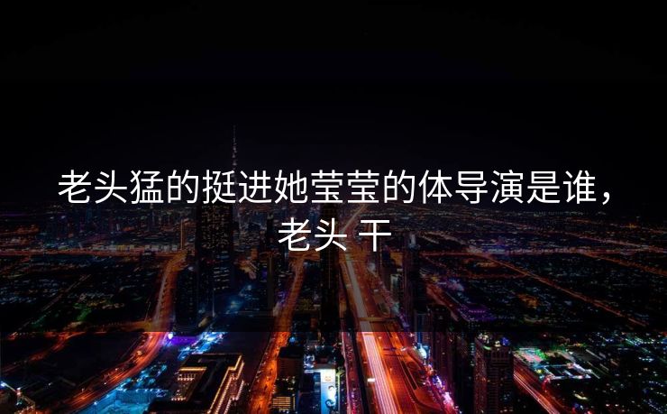 老头猛的挺进她莹莹的体导演是谁，老头 干