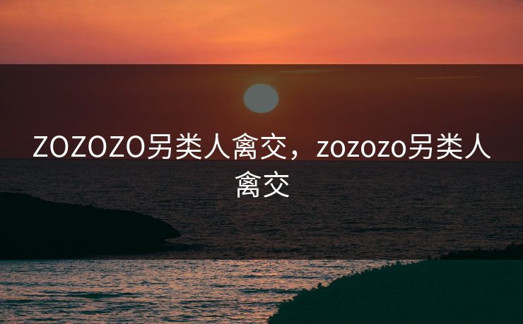 ZOZOZO另类人禽交，zozozo另类人禽交