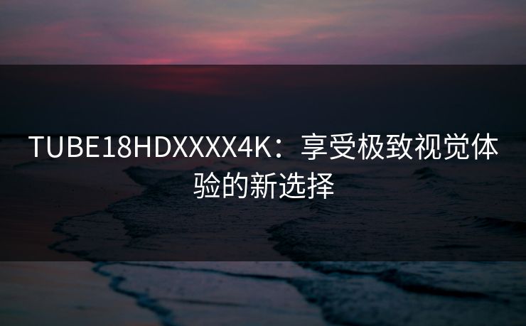 TUBE18HDXXXX4K：享受极致视觉体验的新选择