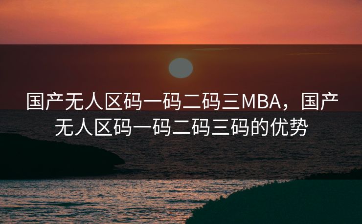 国产无人区码一码二码三MBA，国产无人区码一码二码三码的优势