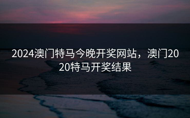 2024澳门特马今晚开奖网站，澳门2020特马开奖结果