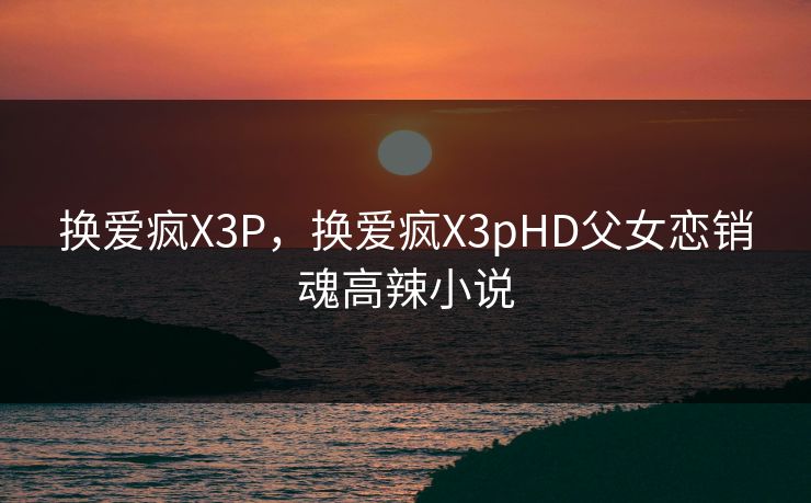 换爱疯X3P,换爱疯X3pHD父女恋销魂高辣小说 换爱疯X3P,换爱疯X3pHD父女恋销魂高辣小说