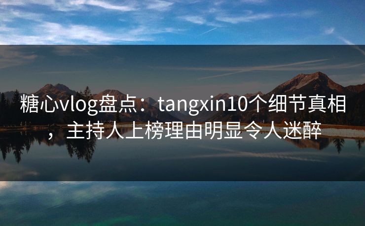 糖心vlog盘点：tangxin10个细节真相，主持人上榜理由明显令人迷醉