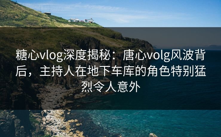 糖心vlog深度揭秘:唐心volg风波背后,主持人在地下车库的角色特别猛烈令人意外 糖心vlog深度揭秘:唐心volg风波背后,主持人在地下车库的角色特别猛烈令人意外