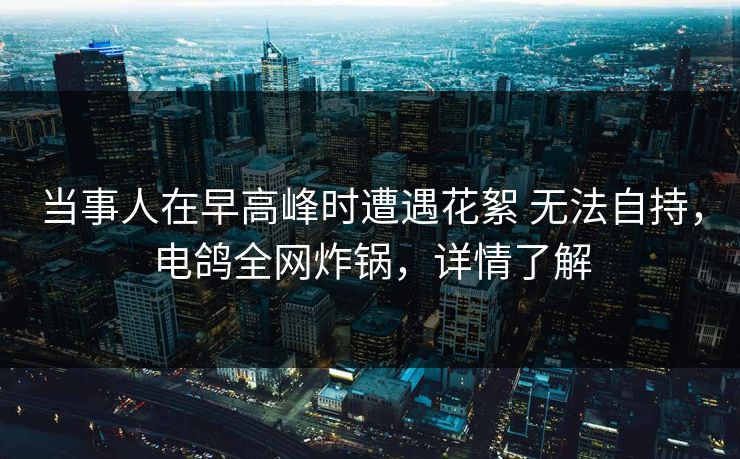 当事人在早高峰时遭遇花絮 无法自持，电鸽全网炸锅，详情了解