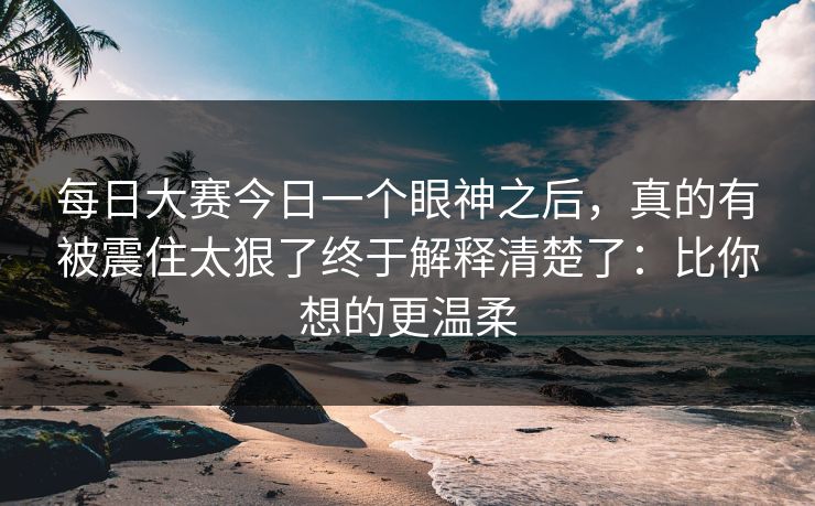 每日大赛今日一个眼神之后,真的有被震住太狠了终于解释清楚了:比你想的更温柔 每日大赛今日一个眼神之后,真的有被震住太狠了终于解释清楚了:比你想的更温柔