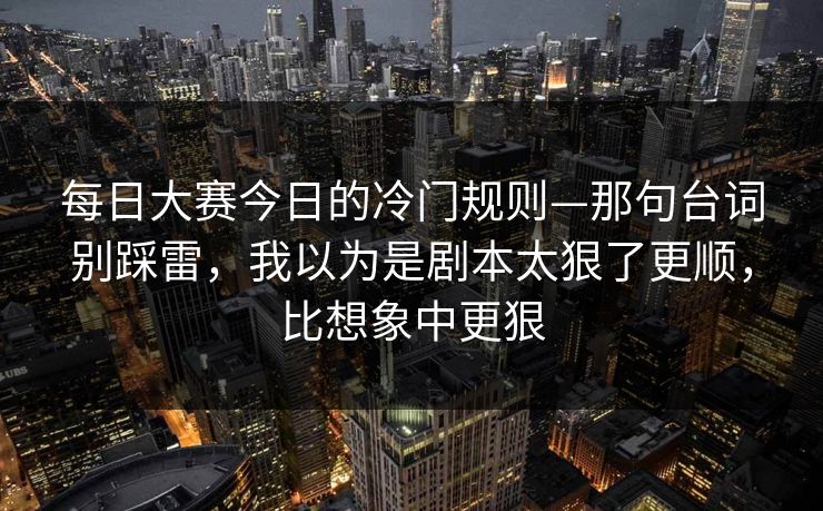 每日大赛今日的冷门规则—那句台词别踩雷，我以为是剧本太狠了更顺，比想象中更狠