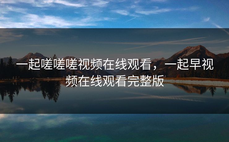 一起嗟嗟嗟视频在线观看，一起早视频在线观看完整版