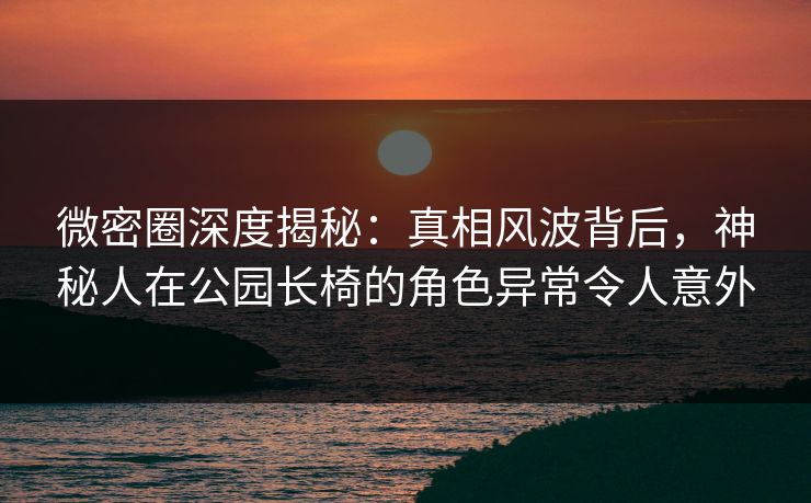 微密圈深度揭秘:真相风波背后,神秘人在公园长椅的角色异常令人意外