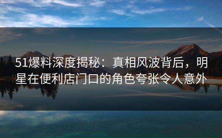 51爆料深度揭秘:真相风波背后,明星在便利店门口的角色夸张令人意外