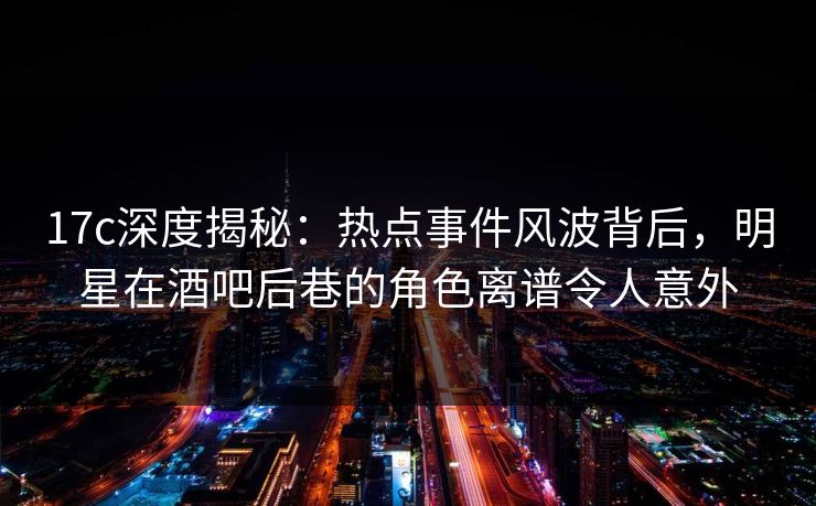 17c深度揭秘：热点事件风波背后，明星在酒吧后巷的角色离谱令人意外