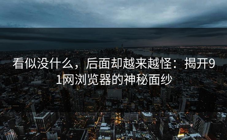 看似没什么，后面却越来越怪：揭开91网浏览器的神秘面纱