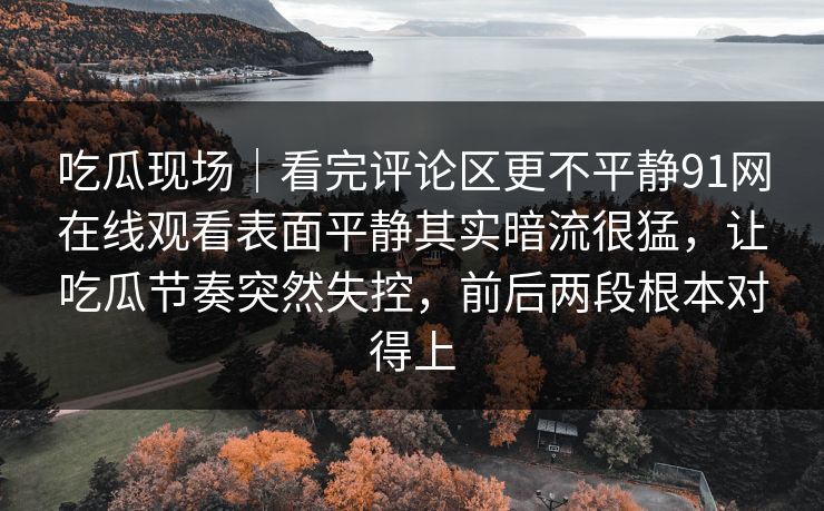 吃瓜现场|看完评论区更不平静91网在线观看表面平静其实暗流很猛,让吃瓜节奏突然失控,前后两段根本对得上 吃瓜现场|看完评论区更不平静91网在线观看表面平静其实暗流很猛,让吃瓜节奏突然失控,前后两段根本对得上